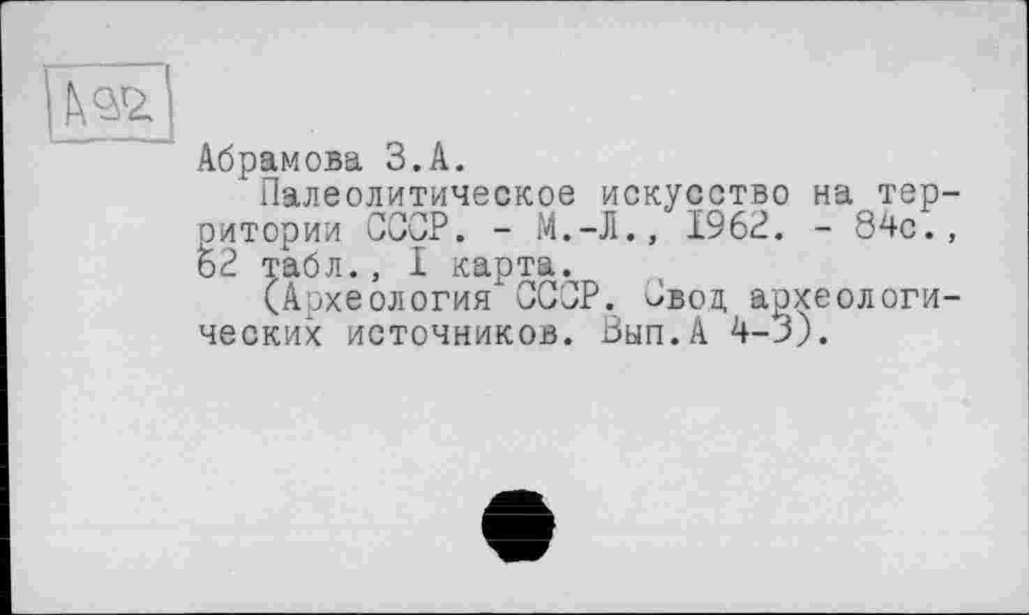 ﻿|Ив,|
Абрамова З.А.
Палеолитическое искусство на территории СССР. -	1962. - 84с.,
62 табл., 1 карта.
(Археология СССР. Свод археологических источников. Вып.А 4-3).